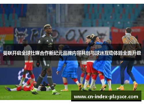 曼联开启全球社媒合作新纪元品牌内容共创与球迷互动体验全面升级