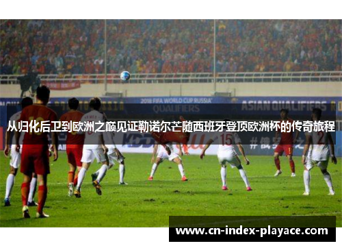 从归化后卫到欧洲之巅见证勒诺尔芒随西班牙登顶欧洲杯的传奇旅程