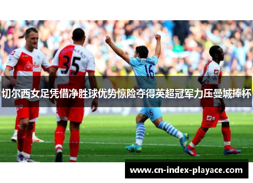 切尔西女足凭借净胜球优势惊险夺得英超冠军力压曼城捧杯