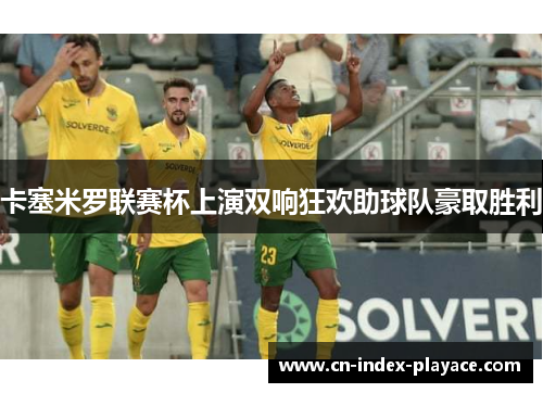卡塞米罗联赛杯上演双响狂欢助球队豪取胜利