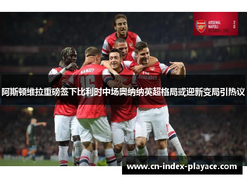 阿斯顿维拉重磅签下比利时中场奥纳纳英超格局或迎新变局引热议 阿斯顿维拉重磅签下比利时中场奥纳纳英超格局或迎新变局引热议
