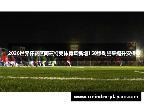 2026世界杯赛区阿兹特克体育场新增150移动警亭提升安保 2026世界杯赛区阿兹特克体育场新增150移动警亭提升安保