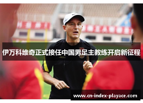 伊万科维奇正式接任中国男足主教练开启新征程
